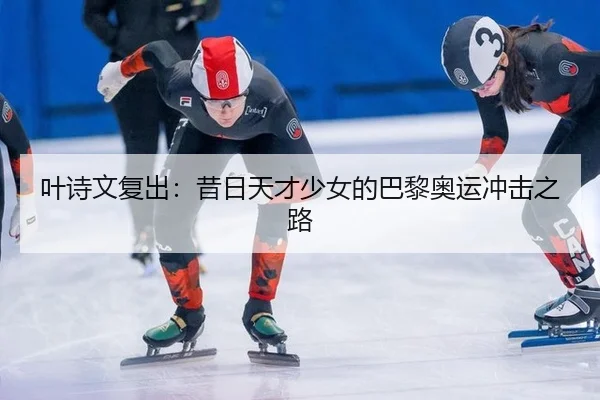 叶诗文复出：昔日天才少女的巴黎奥运冲击之路